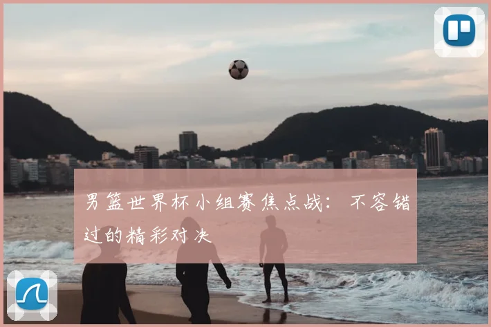 男篮世界杯小组赛焦点战：不容错过的精彩对决
