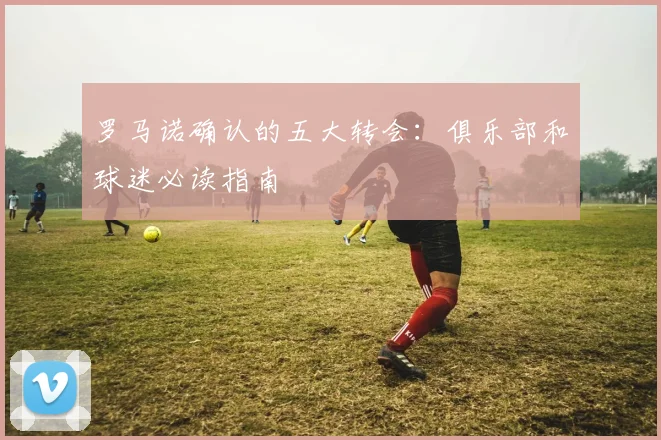 罗马诺确认的五大转会：俱乐部和球迷必读指南