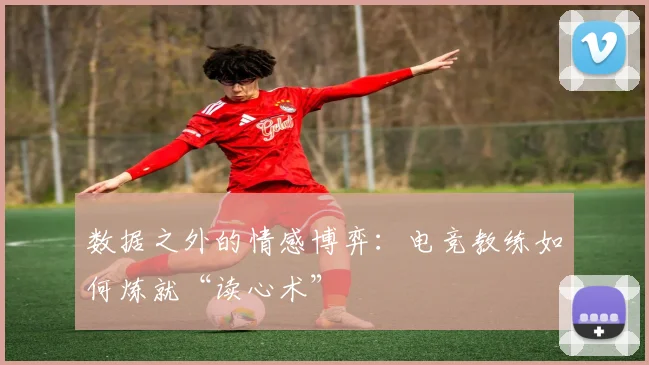 数据之外的情感博弈:电竞教练如何炼就“读心术”