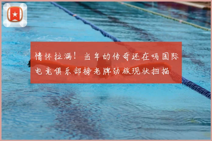 情怀拉满！当年的传奇还在吗国际电竞俱乐部榜老牌劲旅现状扫描