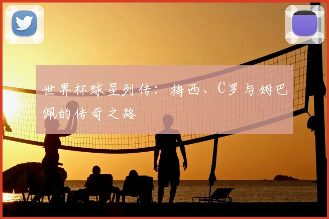 世界杯球星列传:梅西、C罗与姆巴佩的传奇之路
