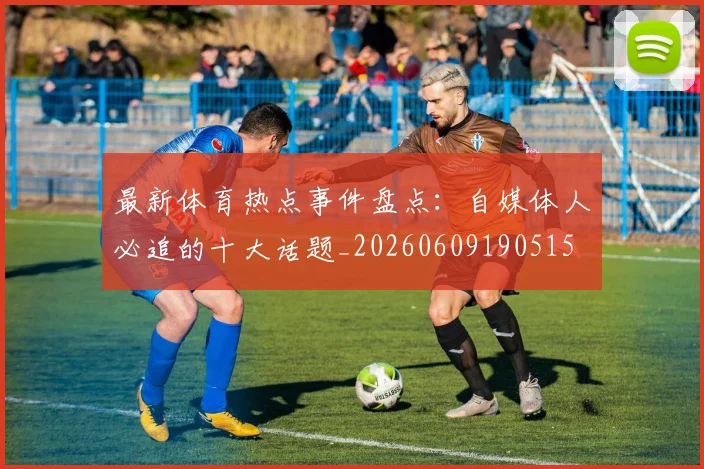 最新体育热点事件盘点:自媒体人必追的十大话题_20260609190515
