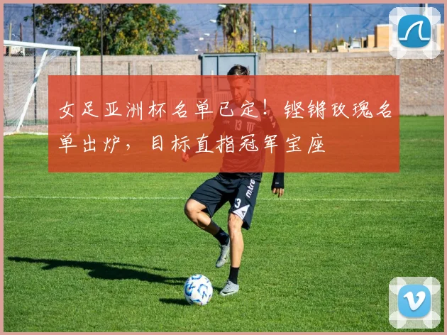 女足亚洲杯名单已定!铿锵玫瑰名单出炉,目标直指冠军宝座