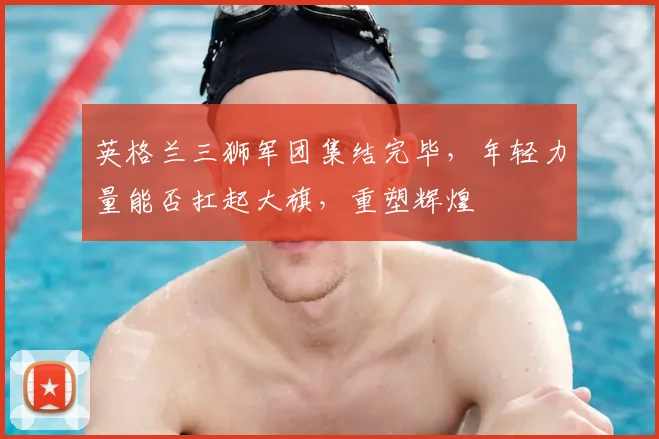 英格兰三狮军团集结完毕，年轻力量能否扛起大旗，重塑辉煌