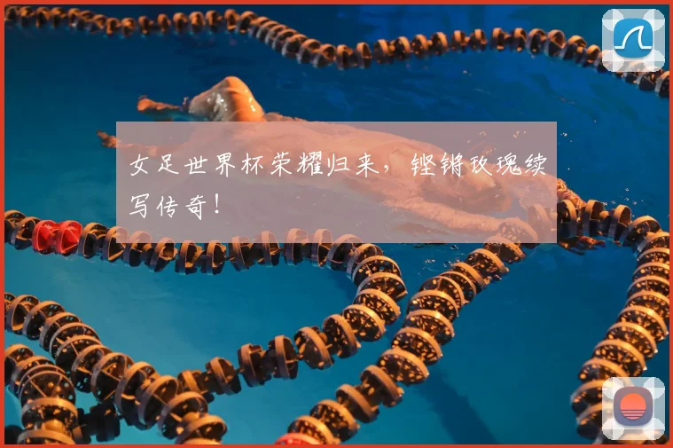 女足世界杯荣耀归来,铿锵玫瑰续写传奇!