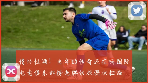 情怀拉满！当年的传奇还在吗国际电竞俱乐部榜老牌劲旅现状扫描