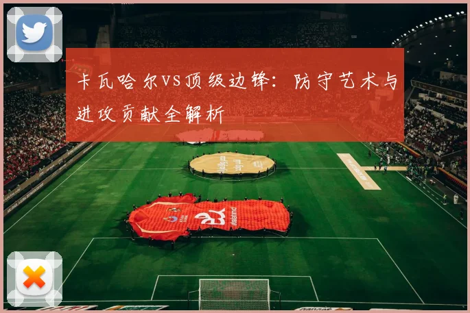 卡瓦哈尔vs顶级边锋:防守艺术与进攻贡献全解析