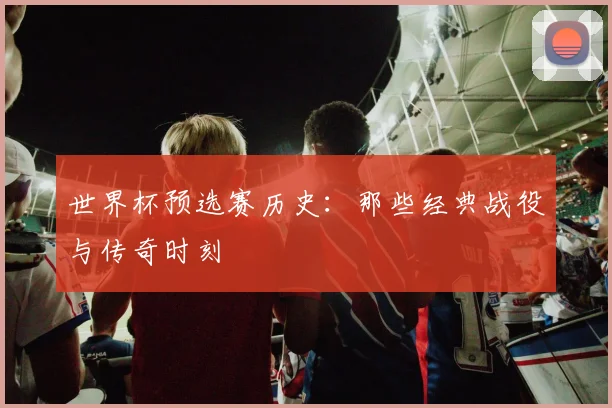 世界杯预选赛历史：那些经典战役与传奇时刻
