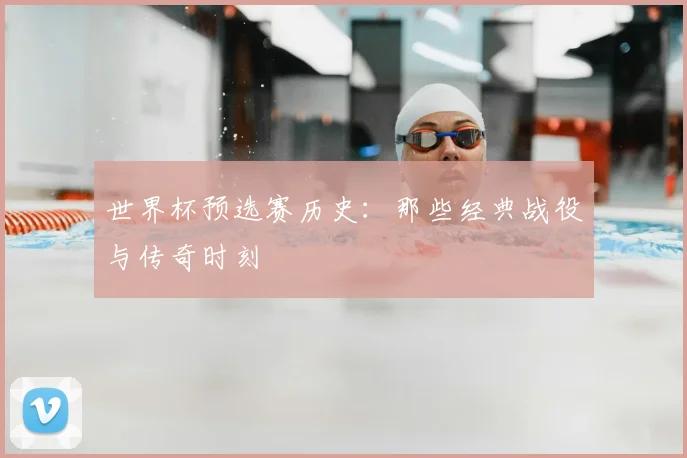 世界杯预选赛历史:那些经典战役与传奇时刻