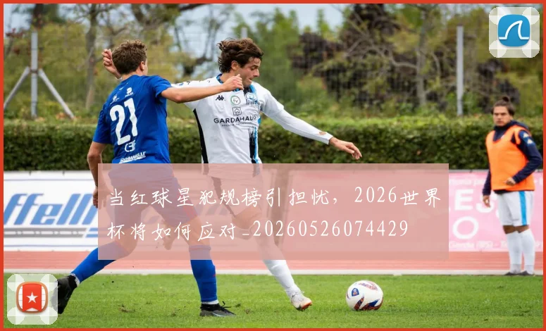 当红球星犯规榜引担忧，2026世界杯将如何应对_20260526074429