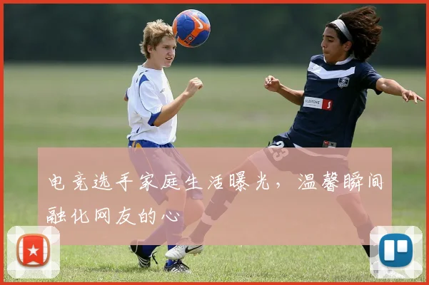 电竞选手家庭生活曝光，温馨瞬间融化网友的心