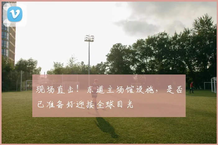 现场直击！东道主场馆设施，是否已准备好迎接全球目光