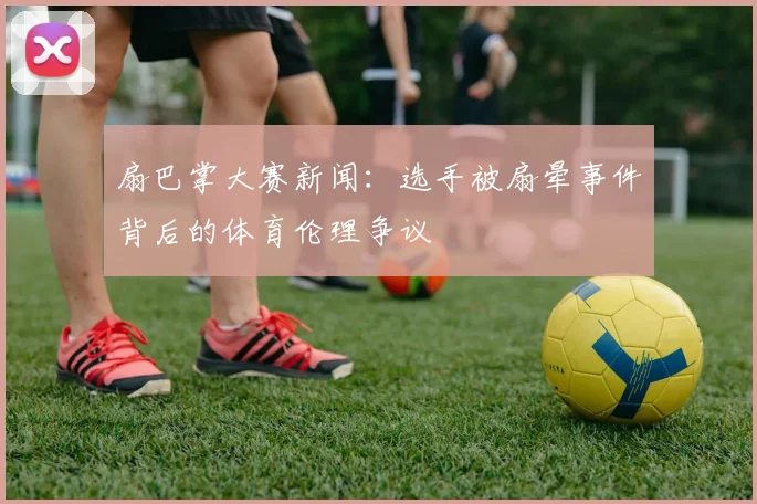 扇巴掌大赛新闻：选手被扇晕事件背后的体育伦理争议