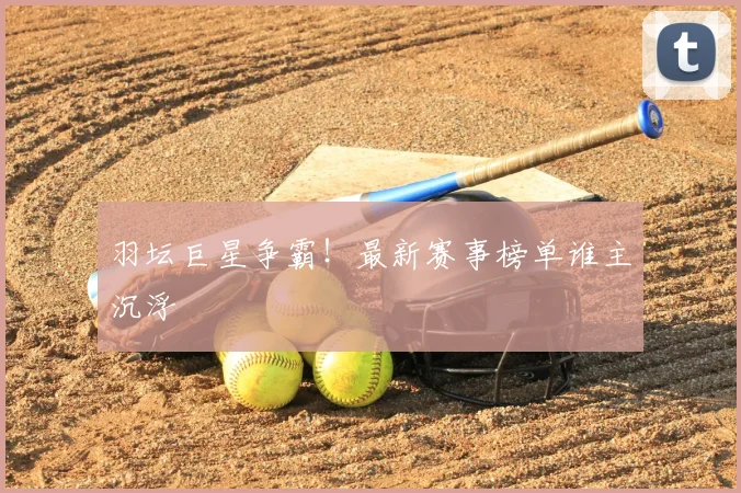 羽坛巨星争霸！最新赛事榜单谁主沉浮