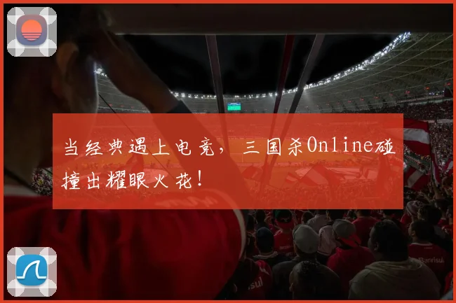 当经典遇上电竞，三国杀Online碰撞出耀眼火花！