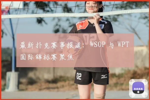 最新扑克赛事报道:WSOP 与 WPT 国际锦标赛聚焦