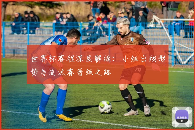 世界杯赛程深度解读：小组出线形势与淘汰赛晋级之路