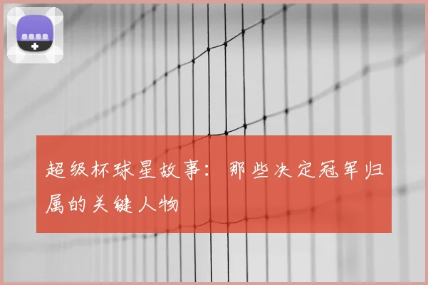 超级杯球星故事:那些决定冠军归属的关键人物