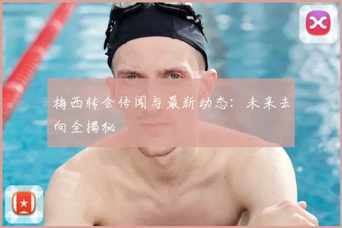 梅西转会传闻与最新动态：未来去向全揭秘