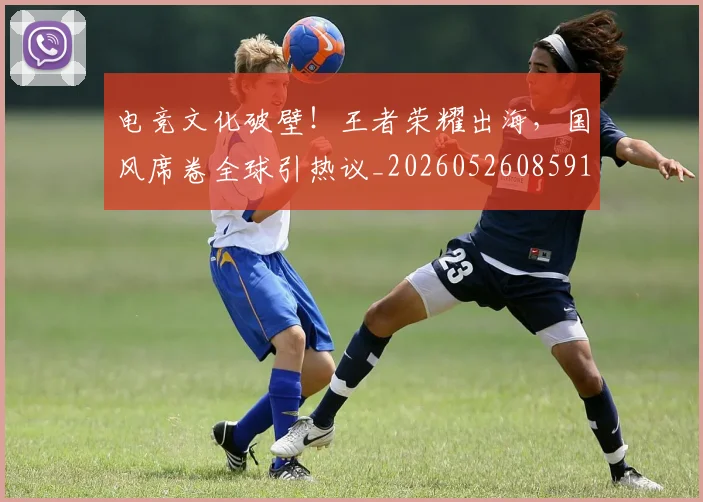 电竞文化破壁!王者荣耀出海,国风席卷全球引热议_20260526085911