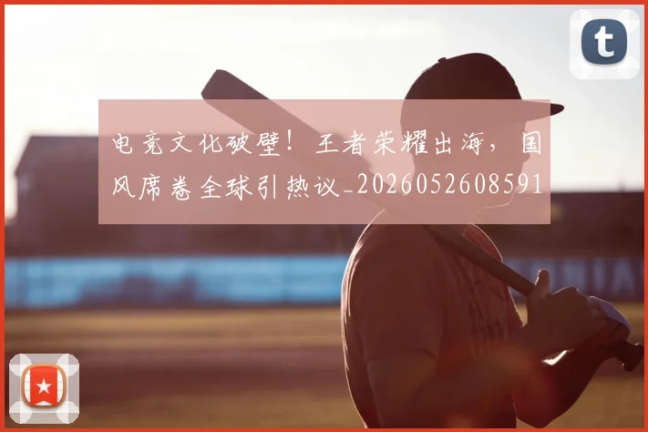 电竞文化破壁!王者荣耀出海,国风席卷全球引热议_20260526085911