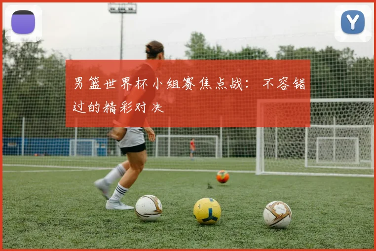 男篮世界杯小组赛焦点战：不容错过的精彩对决