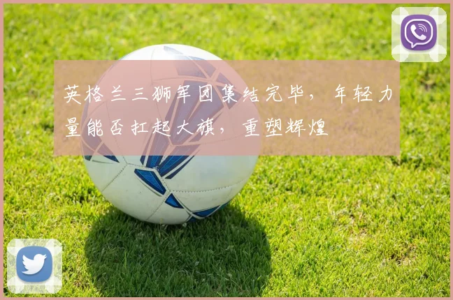 英格兰三狮军团集结完毕,年轻力量能否扛起大旗,重塑辉煌