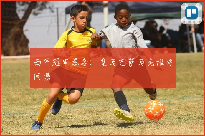 西甲冠军悬念：皇马巴萨马竞谁将问鼎