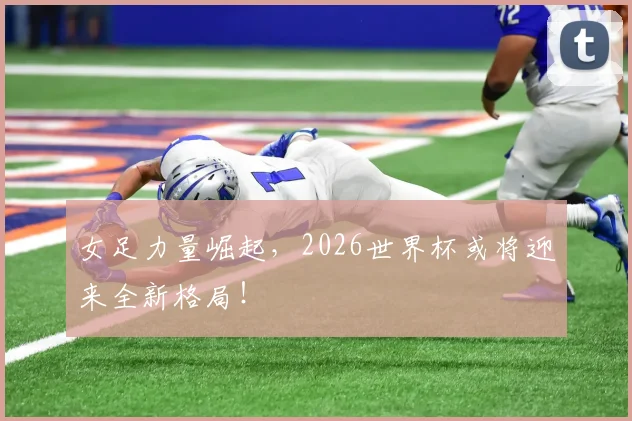 女足力量崛起,2026世界杯或将迎来全新格局!