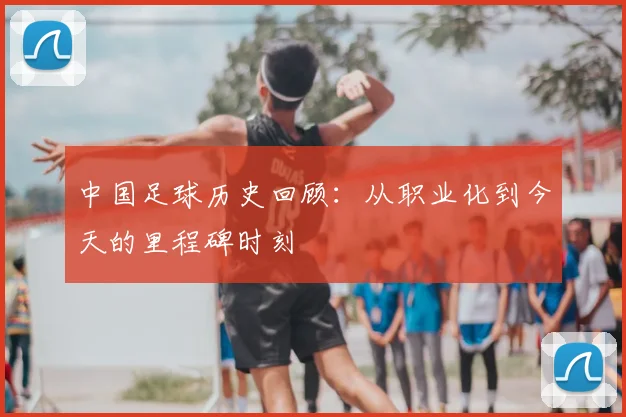 中国足球历史回顾：从职业化到今天的里程碑时刻