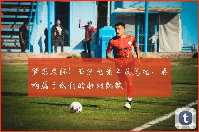 梦想启航!亚洲电竞年度总结,奏响属于我们的胜利凯歌!