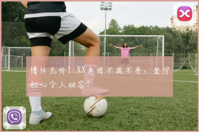 情怀无价!XX老将不离不弃,坚守初心令人动容!